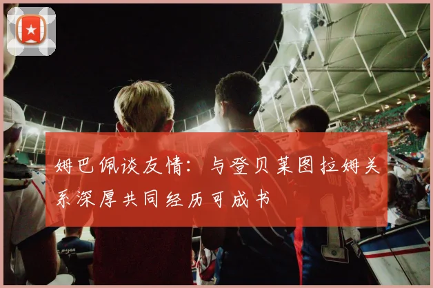 姆巴佩谈友情：与登贝莱图拉姆关系深厚共同经历可成书