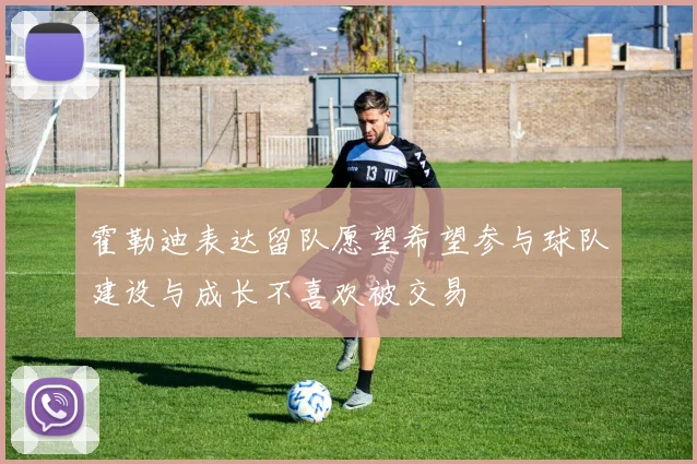 霍勒迪表达留队愿望希望参与球队建设与成长不喜欢被交易