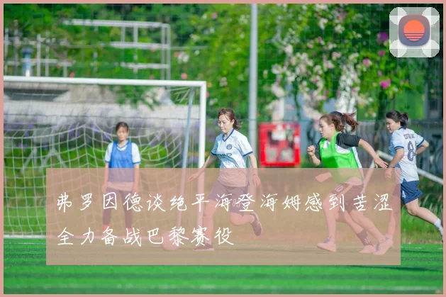 弗罗因德谈绝平海登海姆感到苦涩全力备战巴黎赛役