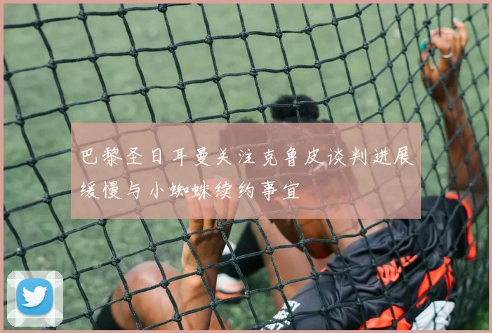 巴黎圣日耳曼关注克鲁皮谈判进展缓慢与小蜘蛛续约事宜