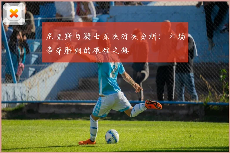 尼克斯与骑士东决对决分析：六场争夺胜利的艰难之路