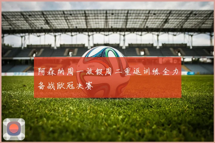 阿森纳周一放假周二重返训练全力备战欧冠决赛
