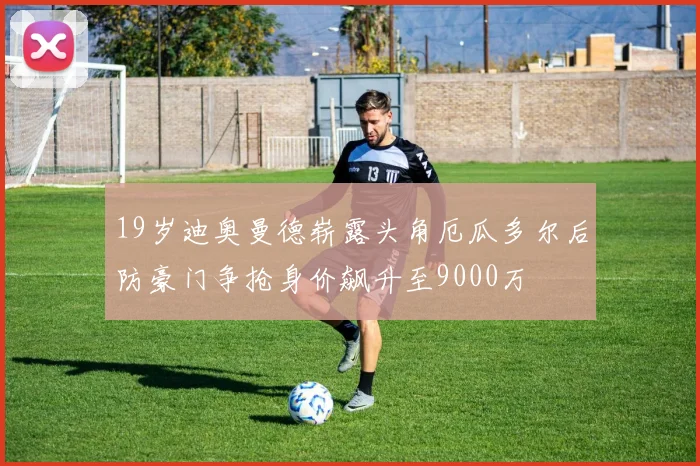19岁迪奥曼德崭露头角厄瓜多尔后防豪门争抢身价飙升至9000万