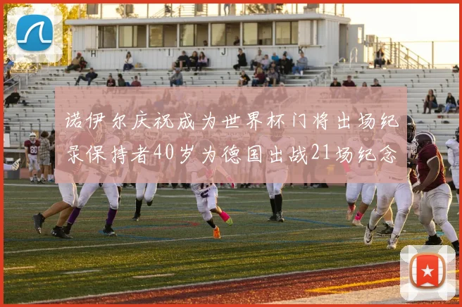 诺伊尔庆祝成为世界杯门将出场纪录保持者40岁为德国出战21场纪念照曝光