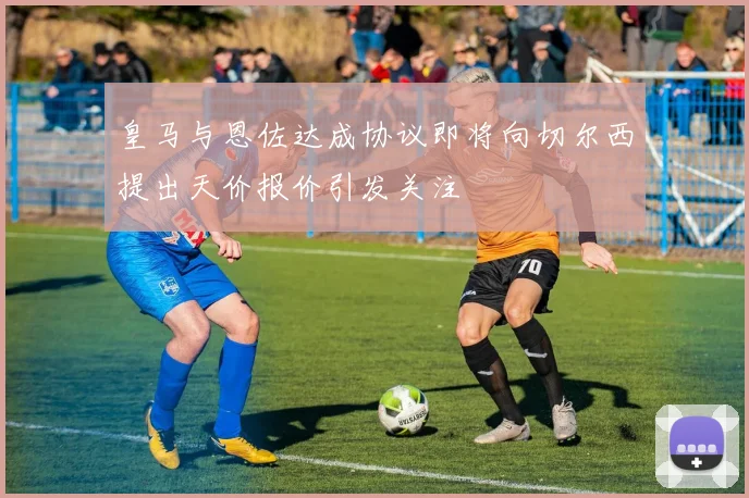 皇马与恩佐达成协议即将向切尔西提出天价报价引发关注