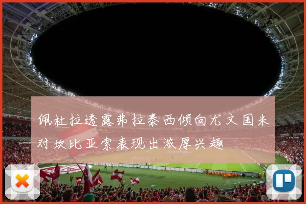 佩杜拉透露弗拉泰西倾向尤文国米对坎比亚索表现出浓厚兴趣