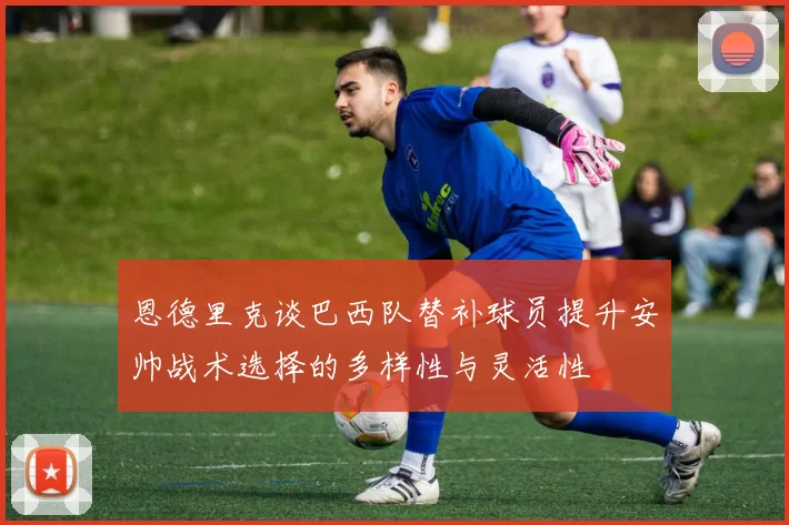 恩德里克谈巴西队替补球员提升安帅战术选择的多样性与灵活性